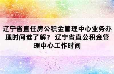 辽宁省直住房公积金管理中心业务办理时间谁了解？ 辽宁省直公积金管理中心工作时间